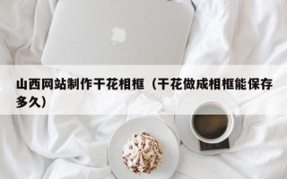 潮州山西网站制作干花相框（干花做成相框能保存多久）